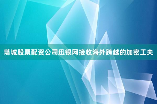 塔城股票配资公司迅银网接收海外跨越的加密工夫