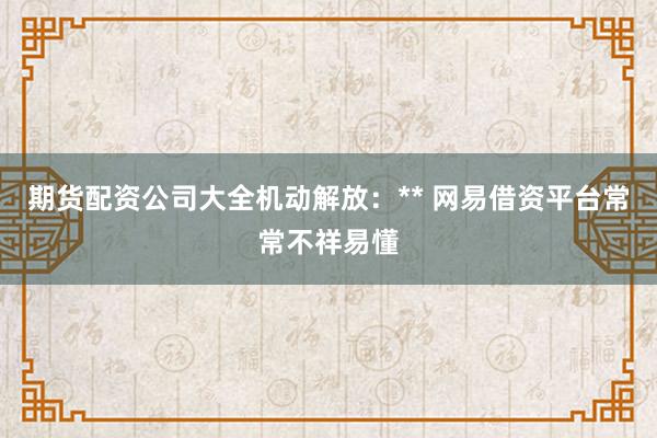 期货配资公司大全机动解放:** 网易借资平台常常不祥易懂