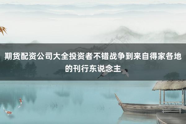 期货配资公司大全投资者不错战争到来自得家各地的刊行东说念主