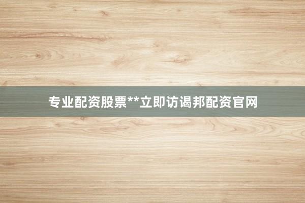 专业配资股票**立即访谒邦配资官网