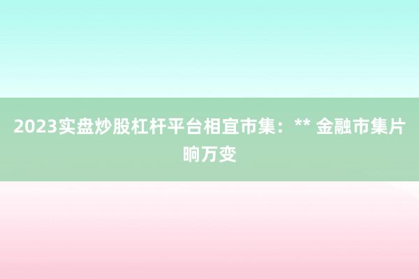 2023实盘炒股杠杆平台相宜市集：** 金融市集片晌万变