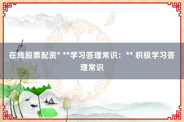 在线股票配资* **学习答理常识：** 积极学习答理常识