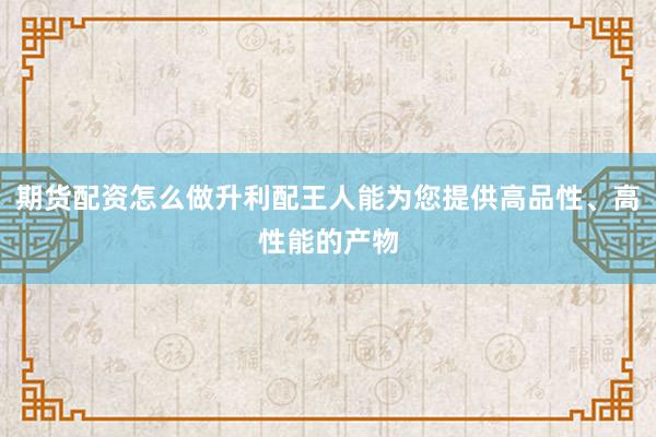 期货配资怎么做升利配王人能为您提供高品性、高性能的产物