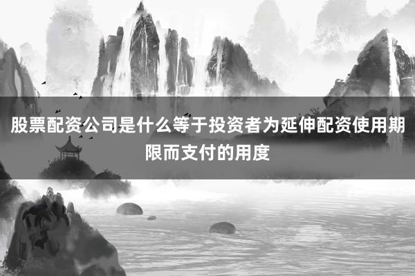 股票配资公司是什么等于投资者为延伸配资使用期限而支付的用度