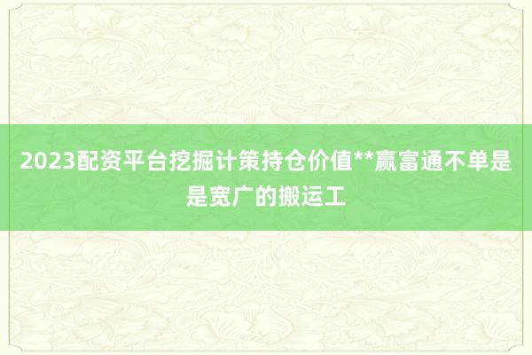 2023配资平台挖掘计策持仓价值**赢富通不单是是宽广的搬运工