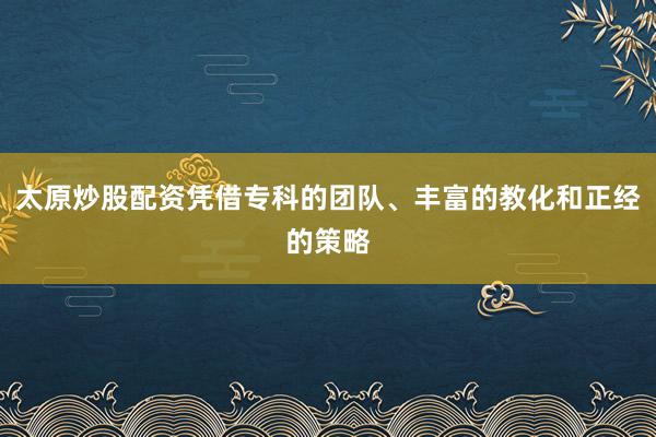 太原炒股配资凭借专科的团队、丰富的教化和正经的策略