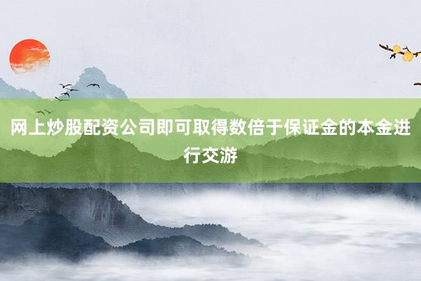 网上炒股配资公司即可取得数倍于保证金的本金进行交游