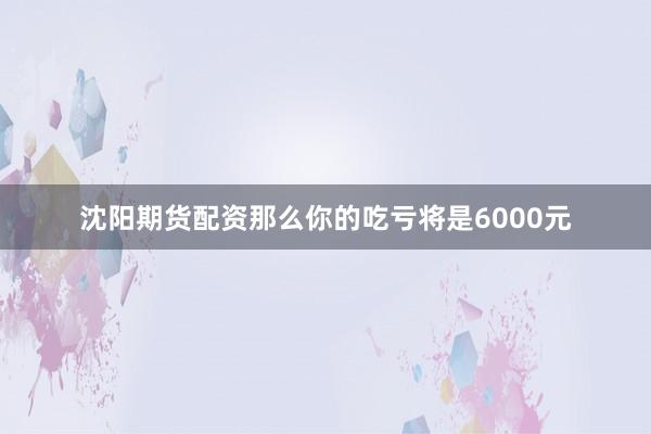 沈阳期货配资那么你的吃亏将是6000元
