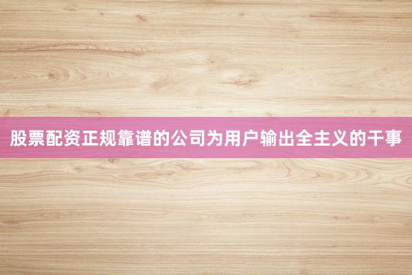 股票配资正规靠谱的公司为用户输出全主义的干事