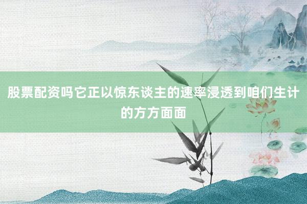 股票配资吗它正以惊东谈主的速率浸透到咱们生计的方方面面