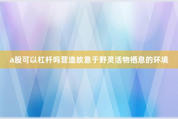 a股可以杠杆吗营造故意于野灵活物栖息的环境