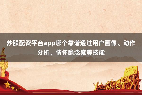炒股配资平台app哪个靠谱通过用户画像、动作分析、情怀瞻念察等技能