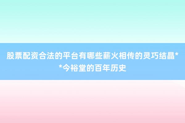 股票配资合法的平台有哪些薪火相传的灵巧结晶**今裕堂的百年历史