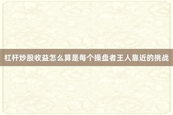 杠杆炒股收益怎么算是每个操盘者王人靠近的挑战