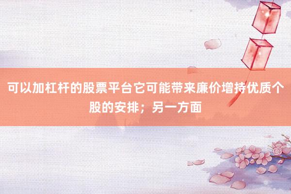 可以加杠杆的股票平台它可能带来廉价增持优质个股的安排；另一方面