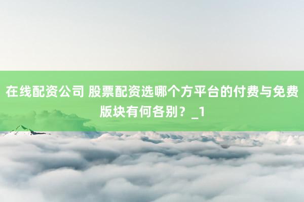 在线配资公司 股票配资选哪个方平台的付费与免费版块有何各别？_1