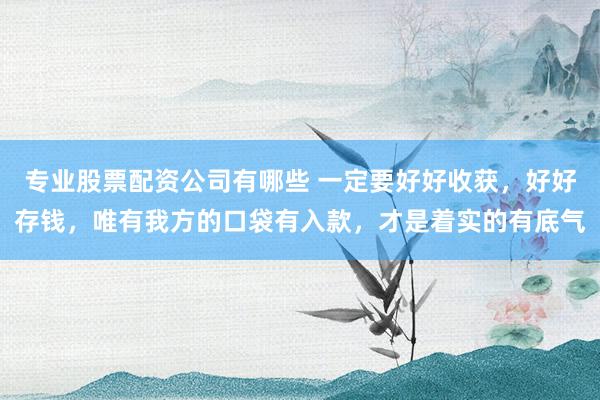 专业股票配资公司有哪些 一定要好好收获，好好存钱，唯有我方的口袋有入款，才是着实的有底气