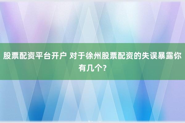 股票配资平台开户 对于徐州股票配资的失误暴露你有几个?