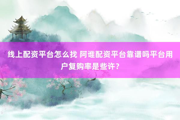 线上配资平台怎么找 阿谁配资平台靠谱吗平台用户复购率是些许？