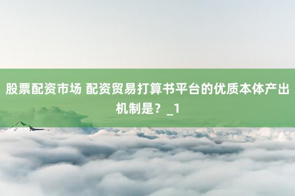 股票配资市场 配资贸易打算书平台的优质本体产出机制是？_1