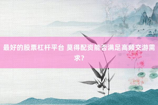 最好的股票杠杆平台 莫得配资能否满足高频交游需求？