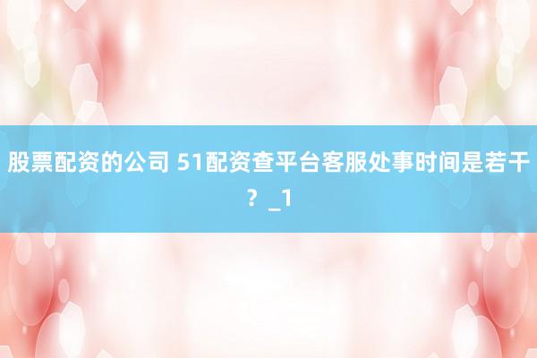 股票配资的公司 51配资查平台客服处事时间是若干?_1