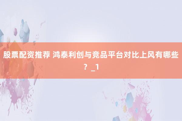 股票配资推荐 鸿泰利创与竞品平台对比上风有哪些?_1
