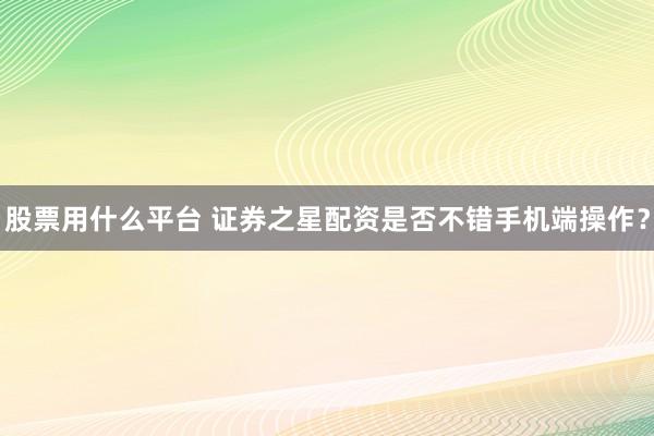 股票用什么平台 证券之星配资是否不错手机端操作?