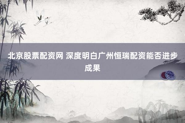 北京股票配资网 深度明白广州恒瑞配资能否进步成果
