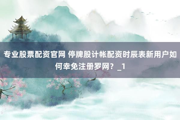 专业股票配资官网 停牌股计帐配资时辰表新用户如何幸免注册罗网？_1